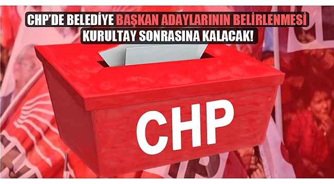 CHP’de belediye başkan adaylarının belirlenmesi kurultay sonrasına kalacak!